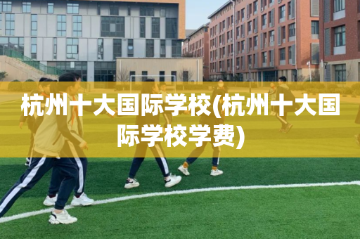 杭州十大国际学校(杭州十大国际学校学费)