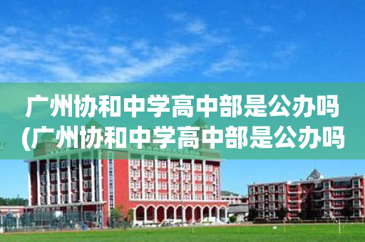 广州协和中学高中部是公办吗(广州协和中学高中部是公办吗还是民办)