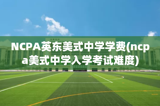 NCPA英东美式中学学费(ncpa美式中学入学考试难度)