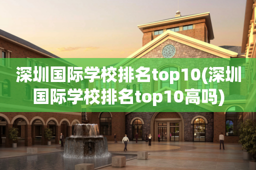 深圳国际学校排名top10(深圳国际学校排名top10高吗)