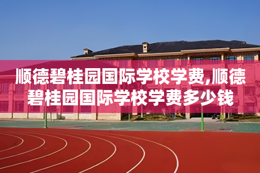 顺德碧桂园国际学校学费,顺德碧桂园国际学校学费多少钱