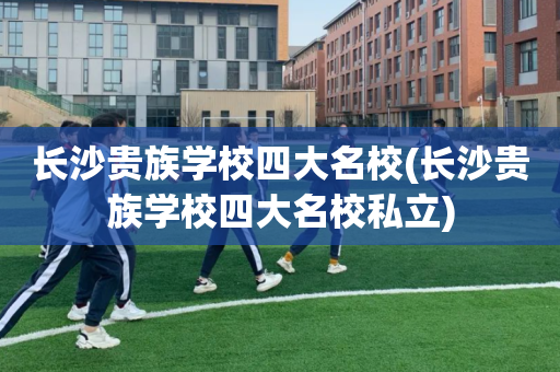 长沙贵族学校四大名校(长沙贵族学校四大名校私立)