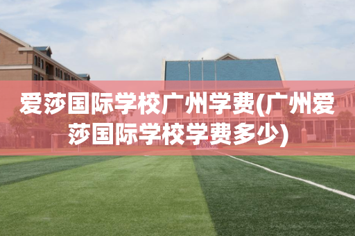 爱莎国际学校广州学费(广州爱莎国际学校学费多少)