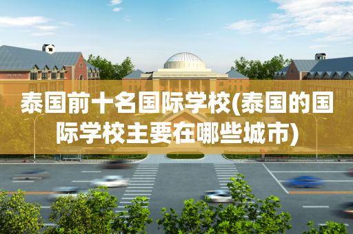 泰国前十名国际学校(泰国的国际学校主要在哪些城市)