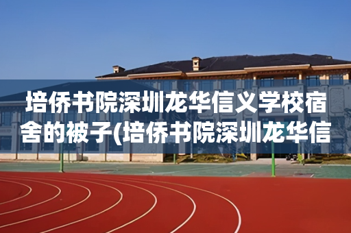 培侨书院深圳龙华信义学校宿舍的被子(培侨书院深圳龙华信义学校宿舍的被子同意的吗)