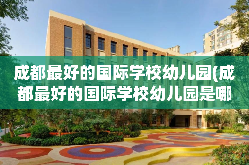 成都最好的国际学校幼儿园(成都最好的国际学校幼儿园是哪个)