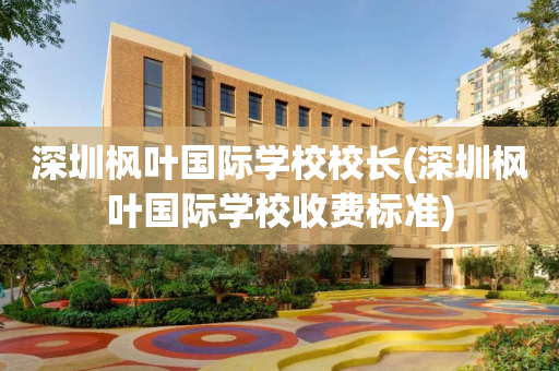 深圳枫叶国际学校校长(深圳枫叶国际学校收费标准)