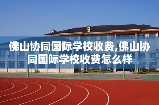 佛山协同国际学校收费,佛山协同国际学校收费怎么样