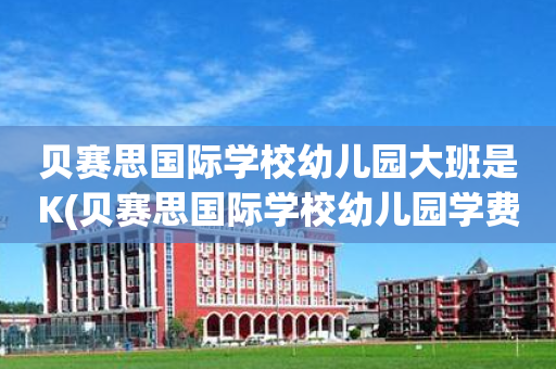 贝赛思国际学校幼儿园大班是K(贝赛思国际学校幼儿园学费多少一年)