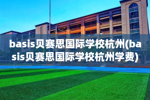 basis贝赛思国际学校杭州(basis贝赛思国际学校杭州学费)