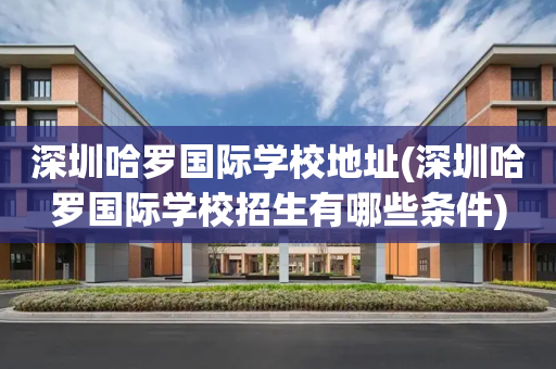 深圳哈罗国际学校地址(深圳哈罗国际学校招生有哪些条件)