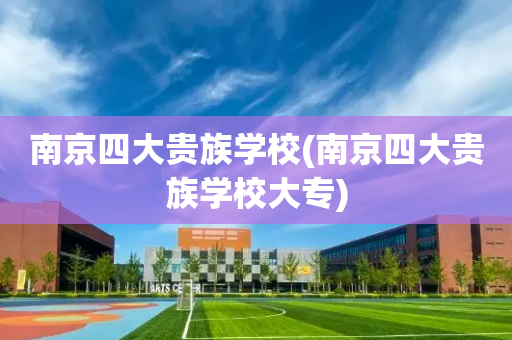 南京四大贵族学校(南京四大贵族学校大专)