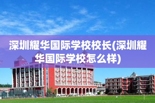 深圳耀华国际学校校长(深圳耀华国际学校怎么样)