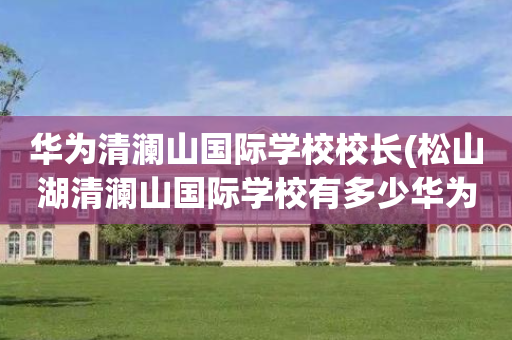 华为清澜山国际学校校长(松山湖清澜山国际学校有多少华为员工的孩子)