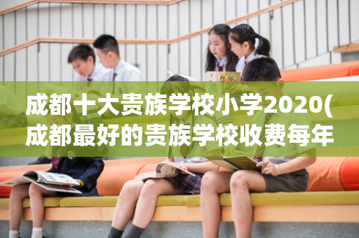 成都十大贵族学校小学2020(成都最好的贵族学校收费每年多少)