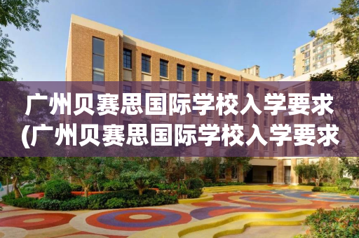 广州贝赛思国际学校入学要求(广州贝赛思国际学校入学要求高吗)