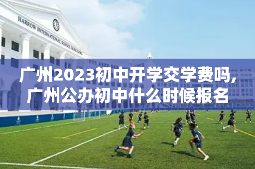 广州2023初中开学交学费吗,广州公办初中什么时候报名