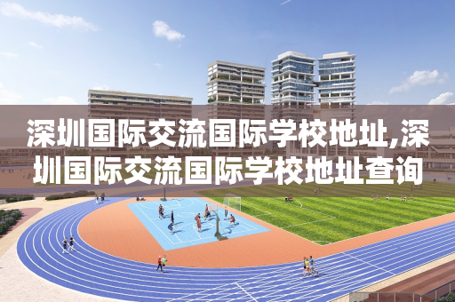 深圳国际交流国际学校地址,深圳国际交流国际学校地址查询