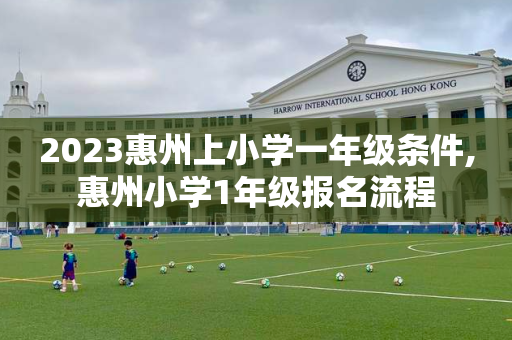 2023惠州上小学一年级条件,惠州小学1年级报名流程