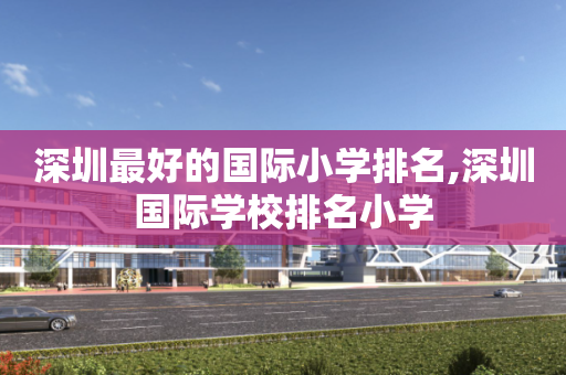 深圳最好的国际小学排名,深圳国际学校排名小学