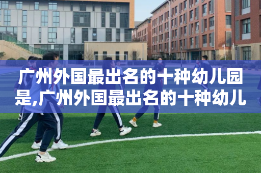 广州外国最出名的十种幼儿园是,广州外国最出名的十种幼儿园是哪几个