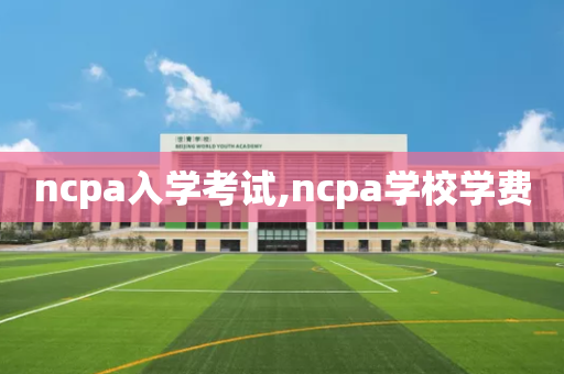 ncpa入学考试,ncpa学校学费