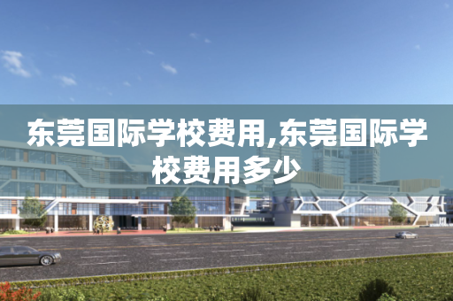 东莞国际学校费用,东莞国际学校费用多少
