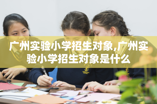广州实验小学招生对象,广州实验小学招生对象是什么