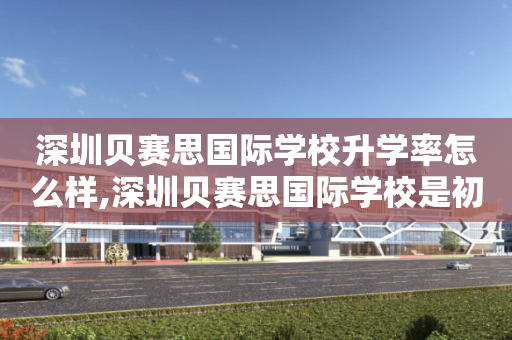 深圳贝赛思国际学校升学率怎么样,深圳贝赛思国际学校是初中还是高中