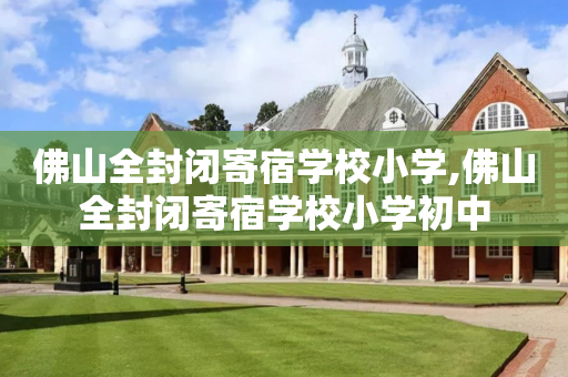 佛山全封闭寄宿学校小学,佛山全封闭寄宿学校小学初中
