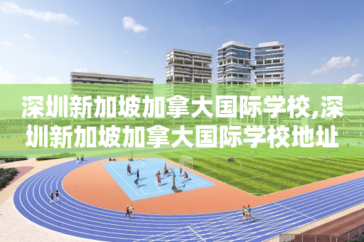 深圳新加坡加拿大国际学校,深圳新加坡加拿大国际学校地址