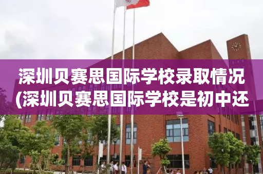 深圳贝赛思国际学校录取情况(深圳贝赛思国际学校是初中还是高中)