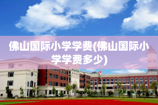 佛山国际小学学费(佛山国际小学学费多少)