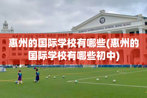 惠州的国际学校有哪些(惠州的国际学校有哪些初中)