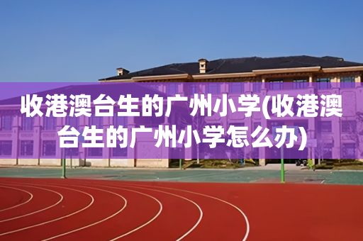 收港澳台生的广州小学(收港澳台生的广州小学怎么办)