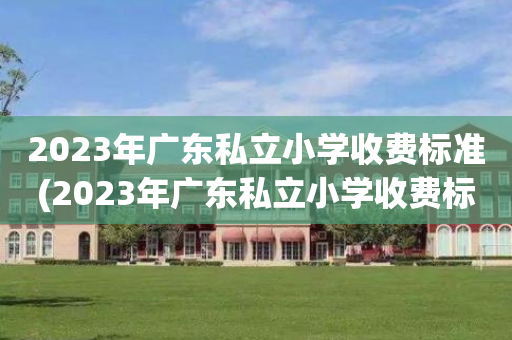 2023年广东私立小学收费标准(2023年广东私立小学收费标准是多少)