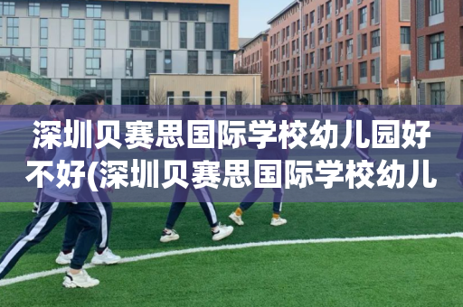 深圳贝赛思国际学校幼儿园好不好(深圳贝赛思国际学校幼儿园好不好上)