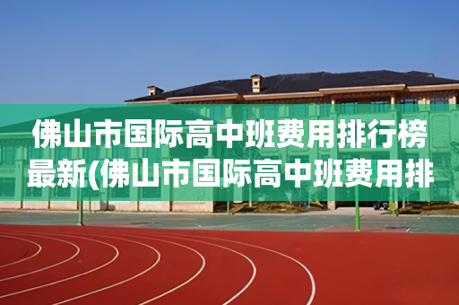 佛山市国际高中班费用排行榜最新(佛山市国际高中班费用排行榜最新公布)