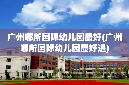 广州哪所国际幼儿园最好(广州哪所国际幼儿园最好进)