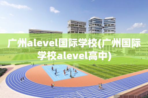 广州alevel国际学校(广州国际学校alevel高中)