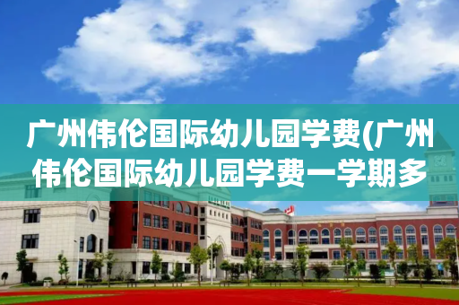 广州伟伦国际幼儿园学费(广州伟伦国际幼儿园学费一学期多少元)