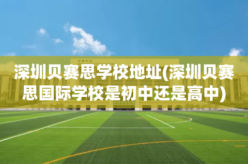 深圳贝赛思学校地址(深圳贝赛思国际学校是初中还是高中)