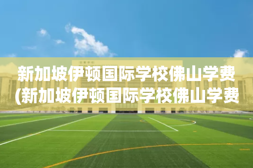 新加坡伊顿国际学校佛山学费(新加坡伊顿国际学校佛山学费多少)