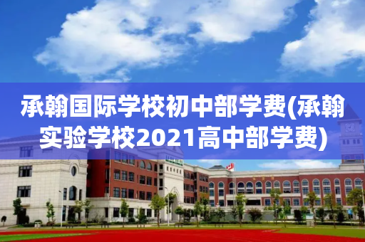 承翰国际学校初中部学费(承翰实验学校2021高中部学费)