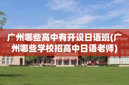 广州哪些高中有开设日语班(广州哪些学校招高中日语老师)