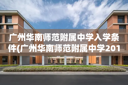 广州华南师范附属中学入学条件(广州华南师范附属中学2019高中招生)
